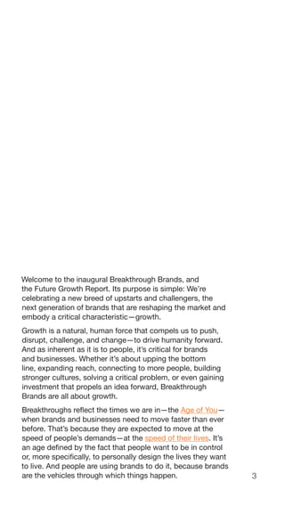 3
Welcome to the inaugural Breakthrough Brands, and
the Future Growth Report. Its purpose is simple: We’re
celebrating a new breed of upstarts and challengers, the
next generation of brands that are reshaping the market and
embody a critical characteristic—growth.
Growth is a natural, human force that compels us to push,
disrupt, challenge, and change—to drive humanity forward.
And as inherent as it is to people, it’s critical for brands
and businesses. Whether it’s about upping the bottom
line, expanding reach, connecting to more people, building
stronger cultures, solving a critical problem, or even gaining
investment that propels an idea forward, Breakthrough
Brands are all about growth.
Breakthroughs reflect the times we are in—the Age of You—
when brands and businesses need to move faster than ever
before. That’s because they are expected to move at the
speed of people’s demands—at the speed of their lives. It’s
an age defined by the fact that people want to be in control
or, more specifically, to personally design the lives they want
to live. And people are using brands to do it, because brands
are the vehicles through which things happen.
 