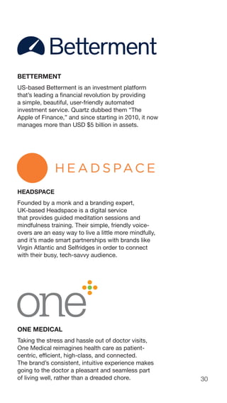 30
BETTERMENT
US-based Betterment is an investment platform
that’s leading a financial revolution by providing
a simple, beautiful, user-friendly automated
investment service. Quartz dubbed them “The
Apple of Finance,” and since starting in 2010, it now
manages more than USD $5 billion in assets.
HEADSPACE
Founded by a monk and a branding expert,
UK-based Headspace is a digital service
that provides guided meditation sessions and
mindfulness training. Their simple, friendly voice-
overs are an easy way to live a little more mindfully,
and it’s made smart partnerships with brands like
Virgin Atlantic and Selfridges in order to connect
with their busy, tech-savvy audience.
ONE MEDICAL
Taking the stress and hassle out of doctor visits,
One Medical reimagines health care as patient-
centric, efficient, high-class, and connected.
The brand’s consistent, intuitive experience makes
going to the doctor a pleasant and seamless part
of living well, rather than a dreaded chore.
 