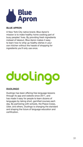 31
BLUE APRON
A New York City native brand, Blue Apron’s
mission is to make healthy home cooking part of
busy peoples’ lives. By providing fresh ingredients
instead of takeout, Blue Apron makes it easy
to learn how to whip up healthy dishes in your
own kitchen without the hassle of shopping for
ingredients you’ll only use once.
DUOLINGO
Duolingo has been offering free language lessons
through its app and website since 2011, and
has made it easy for people to learn dozens of
languages by taking short, gamified courses each
day. By partnering with schools, the Peace Corps,
Uber, and others, Duolingo is changing the standard
and shaping the future of language education and
certification.
 