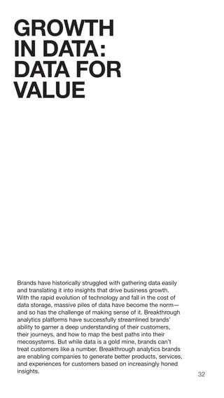 32
Brands have historically struggled with gathering data easily
and translating it into insights that drive business growth.
With the rapid evolution of technology and fall in the cost of
data storage, massive piles of data have become the norm—
and so has the challenge of making sense of it. Breakthrough
analytics platforms have successfully streamlined brands’
ability to garner a deep understanding of their customers,
their journeys, and how to map the best paths into their
mecosystems. But while data is a gold mine, brands can’t
treat customers like a number. Breakthrough analytics brands
are enabling companies to generate better products, services,
and experiences for customers based on increasingly honed
insights.
GROWTH
IN DATA:
DATA FOR
VALUE
 