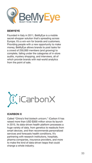 33
BEMYEYE
Founded in Italy in 2011, BeMyEye is a mobile
secret-shopper solution that’s spreading across
Europe. It’s a win-win for brands and customers.
Providing people with a new opportunity to make
money, BeMyEye allows brands to post tasks for
a crowd of 250,000 members (and growing) to
complete, falling under the categories of in-store
audits, mystery shopping, and interviews, all of
which provide brands with real-world analytics
from the point of sale.
ICARBON X
Called “China’s first biotech unicorn,” iCarbon X has
raised more than USD $300 million since its launch
in 2015. Its data-driven health platform processes a
huge variety of data, from genetics to readouts from
smart devices, and then recommends personalized
services and forecasts health conditions. It’s
partnering with research institutions, hospitals,
pharma companies, insurance providers, and more
to make the kind of data-driven leaps that could
change a whole industry.
 