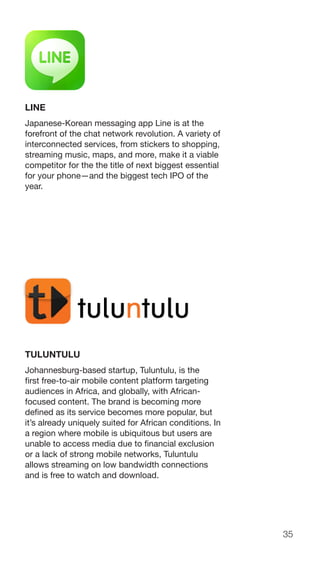 35
LINE
Japanese-Korean messaging app Line is at the
forefront of the chat network revolution. A variety of
interconnected services, from stickers to shopping,
streaming music, maps, and more, make it a viable
competitor for the the title of next biggest essential
for your phone—and the biggest tech IPO of the
year.
TULUNTULU
Johannesburg-based startup, Tuluntulu, is the
first free-to-air mobile content platform targeting
audiences in Africa, and globally, with African-
focused content. The brand is becoming more
defined as its service becomes more popular, but
it’s already uniquely suited for African conditions. In
a region where mobile is ubiquitous but users are
unable to access media due to financial exclusion
or a lack of strong mobile networks, Tuluntulu
allows streaming on low bandwidth connections
and is free to watch and download.
 