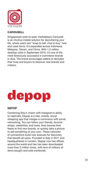 36
CAROUSELL
Singaporean peer-to-peer marketplace Carousell
is an intuitive mobile solution for decluttering your
life, where users can “snap to sell, chat to buy” new
and used items. It’s expanded across Indonesia,
Malaysia, Taiwan, and China. With 1.2 million
desktop visits in September 2015, it’s one of the
most ferociously successful e-commerce brands
in Asia. The brand encourages sellers to declutter
their lives and buyers to discover new brands and
makers.
DEPOP
Combining Etsy’s charm with Instagram’s ability
to captivate, Depop is a free, mobile, social
shopping app that merges e-commerce with social
networking. You can follow your friends, favorite
shops, celebrities, and more, then browse their
feeds to find new brands, or quickly take a picture
to sell something of your own. These networks
of connections build new avenues for discovery
that benefit all users. Founded in Italy in 2011 and
headquartered in London, Depop now has offices
around the world and has has been downloaded
more than 3 million times, with tens of millions of
items bought and sold worldwide.
 