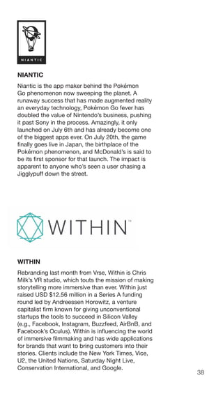 38
NIANTIC
Niantic is the app maker behind the Pokémon
Go phenomenon now sweeping the planet. A
runaway success that has made augmented reality
an everyday technology, Pokémon Go fever has
doubled the value of Nintendo’s business, pushing
it past Sony in the process. Amazingly, it only
launched on July 6th and has already become one
of the biggest apps ever. On July 20th, the game
finally goes live in Japan, the birthplace of the
Pokémon phenomenon, and McDonald’s is said to
be its first sponsor for that launch. The impact is
apparent to anyone who’s seen a user chasing a
Jigglypuff down the street.
WITHIN
Rebranding last month from Vrse, Within is Chris
Milk’s VR studio, which touts the mission of making
storytelling more immersive than ever. Within just
raised USD $12.56 million in a Series A funding
round led by Andreessen Horowitz, a venture
capitalist firm known for giving unconventional
startups the tools to succeed in Silicon Valley
(e.g., Facebook, Instagram, Buzzfeed, AirBnB, and
Facebook’s Oculus). Within is influencing the world
of immersive filmmaking and has wide applications
for brands that want to bring customers into their
stories. Clients include the New York Times, Vice,
U2, the United Nations, Saturday Night Live,
Conservation International, and Google.
 