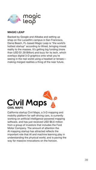 39
MAGIC LEAP
Backed by Google and Alibaba and setting up
shop on the Lucasfilm campus in San Francisco,
Dania Beach, FL-based Magic Leap is “the world’s
hottest startup” according to Wired, bringing mixed
reality to the masses. It’s getting big funding (more
than USD $1.39 Billion) and buzz for its tech, which
overlays digital 3-D graphics onto what you’re
seeing in the real world using a headset or lenses—
making merged realities a thing of the near future.
CIVIL MAPS
California startup Civil Maps, a 3-D mapping and
mobility platform for self-driving cars, is currently
working on artificial intelligence-powered mapping
software, and has just received USD $6.6 million
from a group of investors that includes the Ford
Motor Company. The amount of attention the
AI mapping startup has attracted reflects the
important role that AI and machine learning play in
understanding the physical world, and is paving the
way for massive innovations on the horizon.
 