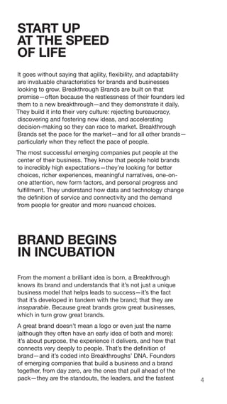 4
START UP
AT THE SPEED
OF LIFE
It goes without saying that agility, flexibility, and adaptability
are invaluable characteristics for brands and businesses
looking to grow. Breakthrough Brands are built on that
premise—often because the restlessness of their founders led
them to a new breakthrough—and they demonstrate it daily.
They build it into their very culture: rejecting bureaucracy,
discovering and fostering new ideas, and accelerating
decision-making so they can race to market. Breakthrough
Brands set the pace for the market—and for all other brands—
particularly when they reflect the pace of people.
The most successful emerging companies put people at the
center of their business. They know that people hold brands
to incredibly high expectations—they’re looking for better
choices, richer experiences, meaningful narratives, one-on-
one attention, new form factors, and personal progress and
fulfillment. They understand how data and technology change
the definition of service and connectivity and the demand
from people for greater and more nuanced choices.
BRAND BEGINS
IN INCUBATION
From the moment a brilliant idea is born, a Breakthrough
knows its brand and understands that it’s not just a unique
business model that helps leads to success—it’s the fact
that it’s developed in tandem with the brand; that they are
inseparable. Because great brands grow great businesses,
which in turn grow great brands.
A great brand doesn’t mean a logo or even just the name
(although they often have an early idea of both and more):
it’s about purpose, the experience it delivers, and how that
connects very deeply to people. That’s the definition of
brand—and it’s coded into Breakthroughs’ DNA. Founders
of emerging companies that build a business and a brand
together, from day zero, are the ones that pull ahead of the
pack—they are the standouts, the leaders, and the fastest
 