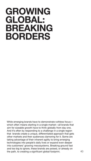 40
While emerging brands have to demonstrate ruthless focus—
which often means starting in a single market—all brands that
aim for sizeable growth have to think globally from day one.
And it’s often by responding to a challenge in a single region
that brands create a unique, differentiated approach that gets
other markets and their audiences clamoring for it. Some are
taking advantage of their inherent agility to bring emerging
technologies into people’s daily lives or expand even deeper
into customers’ growing mecosystems. Breaking ground fast
and too big to ignore, these brands are poised, or already on
the path, to creating a significant global footprint.
GROWING
GLOBAL:
BREAKING
BORDERS
 