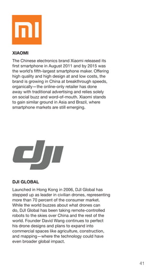 41
XIAOMI
The Chinese electronics brand Xiaomi released its
first smartphone in August 2011 and by 2015 was
the world’s fifth-largest smartphone maker. Offering
high quality and high design at and low costs, the
brand is growing in China at breakthrough speeds,
organically—the online-only retailer has done
away with traditional advertising and relies solely
on social buzz and word-of-mouth. Xiaomi stands
to gain similar ground in Asia and Brazil, where
smartphone markets are still emerging.
DJI GLOBAL
Launched in Hong Kong in 2006, DJI Global has
stepped up as leader in civilian drones, representing
more than 70 percent of the consumer market.
While the world buzzes about what drones can
do, DJI Global has been taking remote-controlled
robots to the skies over China and the rest of the
world. Founder David Wang continues to perfect
his drone designs and plans to expand into
commercial spaces like agriculture, construction,
and mapping—where the technology could have
even broader global impact.
 
