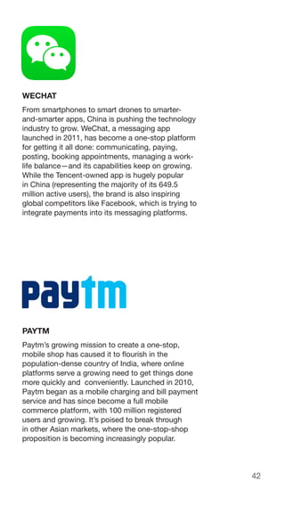 42
WECHAT
From smartphones to smart drones to smarter-
and-smarter apps, China is pushing the technology
industry to grow. WeChat, a messaging app
launched in 2011, has become a one-stop platform
for getting it all done: communicating, paying,
posting, booking appointments, managing a work-
life balance—and its capabilities keep on growing.
While the Tencent-owned app is hugely popular
in China (representing the majority of its 649.5
million active users), the brand is also inspiring
global competitors like Facebook, which is trying to
integrate payments into its messaging platforms.
PAYTM
Paytm’s growing mission to create a one-stop,
mobile shop has caused it to flourish in the
population-dense country of India, where online
platforms serve a growing need to get things done
more quickly and conveniently. Launched in 2010,
Paytm began as a mobile charging and bill payment
service and has since become a full mobile
commerce platform, with 100 million registered
users and growing. It’s poised to break through
in other Asian markets, where the one-stop-shop
proposition is becoming increasingly popular.
 