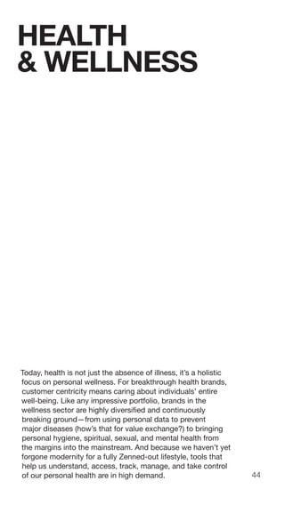 44
Today, health is not just the absence of illness, it’s a holistic
focus on personal wellness. For breakthrough health brands,
customer centricity means caring about individuals’ entire
well-being. Like any impressive portfolio, brands in the
wellness sector are highly diversified and continuously
breaking ground—from using personal data to prevent
major diseases (how’s that for value exchange?) to bringing
personal hygiene, spiritual, sexual, and mental health from
the margins into the mainstream. And because we haven’t yet
forgone modernity for a fully Zenned-out lifestyle, tools that
help us understand, access, track, manage, and take control
of our personal health are in high demand.
HEALTH
& WELLNESS
 