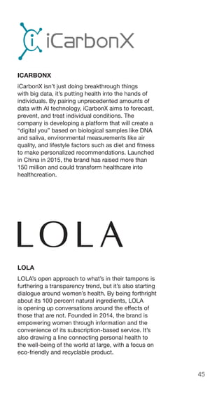 45
ICARBONX
iCarbonX isn’t just doing breakthrough things
with big data, it’s putting health into the hands of
individuals. By pairing unprecedented amounts of
data with AI technology, iCarbonX aims to forecast,
prevent, and treat individual conditions. The
company is developing a platform that will create a
“digital you” based on biological samples like DNA
and saliva, environmental measurements like air
quality, and lifestyle factors such as diet and fitness
to make personalized recommendations. Launched
in China in 2015, the brand has raised more than
150 million and could transform healthcare into
healthcreation.
LOLA
LOLA’s open approach to what’s in their tampons is
furthering a transparency trend, but it’s also starting
dialogue around women’s health. By being forthright
about its 100 percent natural ingredients, LOLA
is opening up conversations around the effects of
those that are not. Founded in 2014, the brand is
empowering women through information and the
convenience of its subscription-based service. It’s
also drawing a line connecting personal health to
the well-being of the world at large, with a focus on
eco-friendly and recyclable product.
 