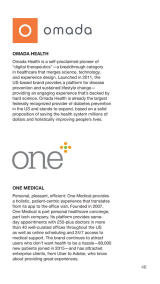 46
OMADA HEALTH
Omada Health is a self-proclaimed pioneer of
“digital therapeutics”—a breakthrough category
in healthcare that merges science, technology,
and experience design. Launched in 2011, the
US-based brand provides a platform for disease
prevention and sustained lifestyle change—
providing an engaging experience that’s backed by
hard science. Omada Health is already the largest
federally recognized provider of diabetes prevention
in the US and stands to expand, based on a solid
proposition of saving the health system millions of
dollars and holistically improving people’s lives.
ONE MEDICAL
Personal, pleasant, efficient: One Medical provides
a holistic, patient-centric experience that translates
from its app to the office visit. Founded in 2007,
One Medical is part personal healthcare concierge,
part tech company. Its platform provides same-
day appointments with 250-plus doctors in more
than 40 well-curated offices throughout the US
as well as online scheduling and 24/7 access to
medical support. The brand continues to attract
users who don’t want health to be a hassle—80,000
new patients joined in 2015—and has attracted
enterprise clients, from Uber to Adobe, who know
about providing great experiences.
 
