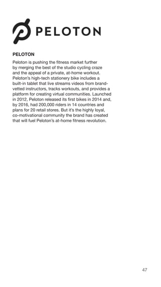 47
PELOTON
Peloton is pushing the fitness market further
by merging the best of the studio cycling craze
and the appeal of a private, at-home workout.
Peloton’s high-tech stationery bike includes a
built-in tablet that live streams videos from brand-
vetted instructors, tracks workouts, and provides a
platform for creating virtual communities. Launched
in 2012, Peloton released its first bikes in 2014 and,
by 2016, had 200,000 riders in 14 countries and
plans for 20 retail stores. But it’s the highly loyal,
co-motivational community the brand has created
that will fuel Peloton’s at-home fitness revolution.
 