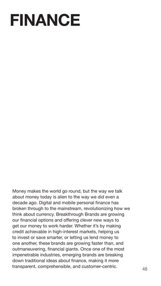48
Money makes the world go round, but the way we talk
about money today is alien to the way we did even a
decade ago. Digital and mobile personal finance has
broken through to the mainstream, revolutionizing how we
think about currency. Breakthrough Brands are growing
our financial options and offering clever new ways to
get our money to work harder. Whether it’s by making
credit achievable in high-interest markets, helping us
to invest or save smarter, or letting us lend money to
one another, these brands are growing faster than, and
outmaneuvering, financial giants. Once one of the most
impenetrable industries, emerging brands are breaking
down traditional ideas about finance, making it more
transparent, comprehensible, and customer-centric.
FINANCE
 
