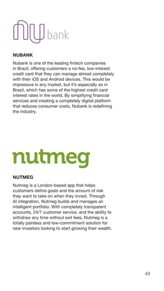 49
NUBANK
Nubank is one of the leading fintech companies
in Brazil, offering customers a no-fee, low-interest
credit card that they can manage almost completely
with their iOS and Android devices. This would be
impressive in any market, but it’s especially so in
Brazil, which has some of the highest credit card
interest rates in the world. By simplifying financial
services and creating a completely digital platform
that reduces consumer costs, Nubank is redefining
the industry.
NUTMEG
Nutmeg is a London-based app that helps
customers define goals and the amount of risk
they want to take on when they invest. Through
AI integration, Nutmeg builds and manages an
intelligent portfolio. With completely transparent
accounts, 24/7 customer service, and the ability to
withdraw any time without exit fees, Nutmeg is a
totally painless and low-commitment solution for
new investors looking to start growing their wealth.
 