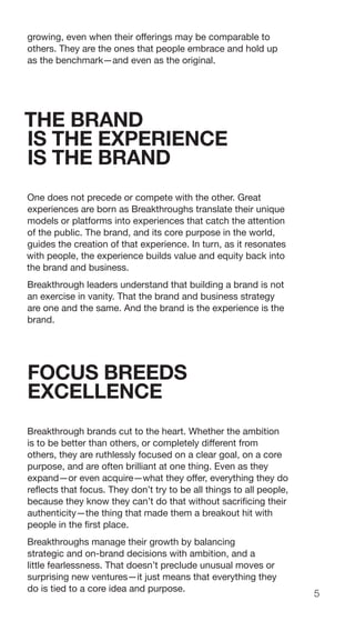 5
growing, even when their offerings may be comparable to
others. They are the ones that people embrace and hold up
as the benchmark—and even as the original.
THE BRAND
IS THE EXPERIENCE
IS THE BRAND
One does not precede or compete with the other. Great
experiences are born as Breakthroughs translate their unique
models or platforms into experiences that catch the attention
of the public. The brand, and its core purpose in the world,
guides the creation of that experience. In turn, as it resonates
with people, the experience builds value and equity back into
the brand and business.
Breakthrough leaders understand that building a brand is not
an exercise in vanity. That the brand and business strategy
are one and the same. And the brand is the experience is the
brand.
FOCUS BREEDS
EXCELLENCE
Breakthrough brands cut to the heart. Whether the ambition
is to be better than others, or completely different from
others, they are ruthlessly focused on a clear goal, on a core
purpose, and are often brilliant at one thing. Even as they
expand—or even acquire—what they offer, everything they do
reflects that focus. They don’t try to be all things to all people,
because they know they can’t do that without sacrificing their
authenticity—the thing that made them a breakout hit with
people in the first place.
Breakthroughs manage their growth by balancing
strategic and on-brand decisions with ambition, and a
little fearlessness. That doesn’t preclude unusual moves or
surprising new ventures—it just means that everything they
do is tied to a core idea and purpose.
 