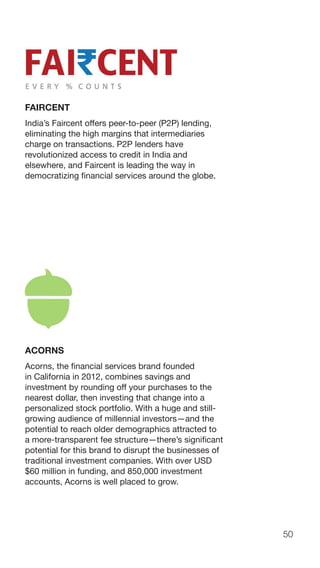 50
FAIRCENT
India’s Faircent offers peer-to-peer (P2P) lending,
eliminating the high margins that intermediaries
charge on transactions. P2P lenders have
revolutionized access to credit in India and
elsewhere, and Faircent is leading the way in
democratizing financial services around the globe.
ACORNS
Acorns, the financial services brand founded
in California in 2012, combines savings and
investment by rounding off your purchases to the
nearest dollar, then investing that change into a
personalized stock portfolio. With a huge and still-
growing audience of millennial investors—and the
potential to reach older demographics attracted to
a more-transparent fee structure—there’s significant
potential for this brand to disrupt the businesses of
traditional investment companies. With over USD
$60 million in funding, and 850,000 investment
accounts, Acorns is well placed to grow.
 