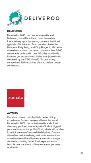 52
DELIVEROO
Founded in 2013, the London-based brand,
Deliveroo, has differentiated itself from other
food-delivery apps by wooing partners that don’t
typically offer takeout. From popular chains like
Dishoom, Ping Pong, and Dirty Burger to Michelin-
starred restaurants, the brand has more than 5,000
restaurants on board in over 50 cities worldwide.
Its users get access to exclusive eats (sometimes
delivered by the CEO himself). To beat rising
competition, Deliveroo has plans to deliver booze
on demand.
ZOMATO
Zomato’s mission is to facilitate better dining
experiences for food seekers all over the world.
Founded in 2008, the India-based brand’s food
discovery platform is now a part of India’s biggest
personal assistant app, HelpChat, which will be able
to anticipate users’ food-related desires. Zomato
also offers online ordering and table reservations,
as well as tools that allow restaurants to manage
demands, creating better food experiences for
both its users and one million restaurant partners
worldwide.
 