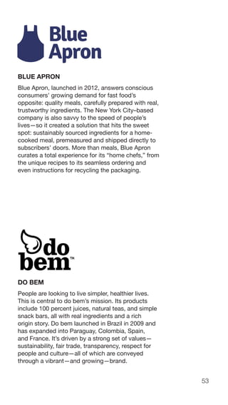 53
BLUE APRON
Blue Apron, launched in 2012, answers conscious
consumers’ growing demand for fast food’s
opposite: quality meals, carefully prepared with real,
trustworthy ingredients. The New York City–based
company is also savvy to the speed of people’s
lives—so it created a solution that hits the sweet
spot: sustainably sourced ingredients for a home-
cooked meal, premeasured and shipped directly to
subscribers’ doors. More than meals, Blue Apron
curates a total experience for its “home chefs,” from
the unique recipes to its seamless ordering and
even instructions for recycling the packaging.
DO BEM
People are looking to live simpler, healthier lives.
This is central to do bem’s mission. Its products
include 100 percent juices, natural teas, and simple
snack bars, all with real ingredients and a rich
origin story. Do bem launched in Brazil in 2009 and
has expanded into Paraguay, Colombia, Spain,
and France. It’s driven by a strong set of values—
sustainability, fair trade, transparency, respect for
people and culture—all of which are conveyed
through a vibrant—and growing—brand.
 