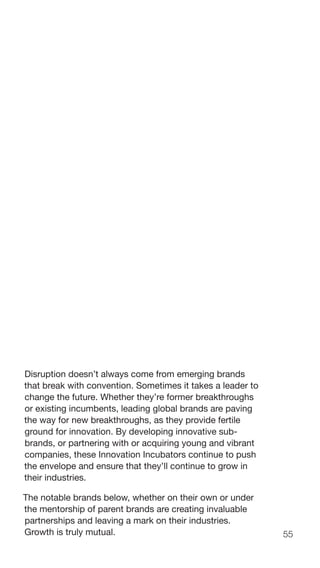 55
Disruption doesn’t always come from emerging brands
that break with convention. Sometimes it takes a leader to
change the future. Whether they’re former breakthroughs
or existing incumbents, leading global brands are paving
the way for new breakthroughs, as they provide fertile
ground for innovation. By developing innovative sub-
brands, or partnering with or acquiring young and vibrant
companies, these Innovation Incubators continue to push
the envelope and ensure that they’ll continue to grow in
their industries.
The notable brands below, whether on their own or under
the mentorship of parent brands are creating invaluable
partnerships and leaving a mark on their industries.
Growth is truly mutual.
 