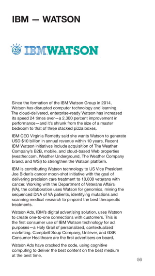 56
IBM — WATSON
Since the formation of the IBM Watson Group in 2014,
Watson has disrupted computer technology and learning.
The cloud-delivered, enterprise-ready Watson has increased
its speed 24 times over—a 2,300 percent improvement in
performance—and it’s shrunk from the size of a master
bedroom to that of three stacked pizza boxes.
IBM CEO Virginia Rometty said she wants Watson to generate
USD $10 billion in annual revenue within 10 years. Recent
IBM Watson initiatives include acquisition of The Weather
Company’s B2B, mobile, and cloud-based Web properties
(weather.com, Weather Underground, The Weather Company
brand, and WSI) to strengthen the Watson platform.
IBM is contributing Watson technology to US Vice President
Joe Biden’s cancer moon-shot initiative with the goal of
delivering precision care treatment to 10,000 veterans with
cancer. Working with the Department of Veterans Affairs
(VA), the collaboration uses Watson for genomics, mining the
sequenced DNA of VA patients, identifying mutations and
scanning medical research to pinpoint the best therapeutic
treatments.
Watson Ads, IBM’s digital advertising solution, uses Watson
to create one-to-one connections with customers. This is
the first consumer use of IBM Watson technology for ad
purposes—a Holy Grail of personalized, contextualized
marketing. Campbell Soup Company, Unilever, and GSK
Consumer Healthcare are the first advertisers on board.
Watson Ads have cracked the code, using cognitive
computing to deliver the best content on the best medium
at the best time.
 