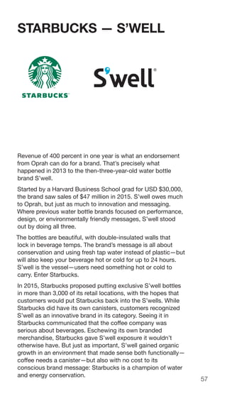 57
STARBUCKS — S’WELL
Revenue of 400 percent in one year is what an endorsement
from Oprah can do for a brand. That’s precisely what
happened in 2013 to the then-three-year-old water bottle
brand S’well.
Started by a Harvard Business School grad for USD $30,000,
the brand saw sales of $47 million in 2015. S’well owes much
to Oprah, but just as much to innovation and messaging.
Where previous water bottle brands focused on performance,
design, or environmentally friendly messages, S’well stood
out by doing all three.
The bottles are beautiful, with double-insulated walls that
lock in beverage temps. The brand’s message is all about
conservation and using fresh tap water instead of plastic—but
will also keep your beverage hot or cold for up to 24 hours.
S’well is the vessel—users need something hot or cold to
carry. Enter Starbucks.
In 2015, Starbucks proposed putting exclusive S’well bottles
in more than 3,000 of its retail locations, with the hopes that
customers would put Starbucks back into the S’wells. While
Starbucks did have its own canisters, customers recognized
S’well as an innovative brand in its category. Seeing it in
Starbucks communicated that the coffee company was
serious about beverages. Eschewing its own branded
merchandise, Starbucks gave S’well exposure it wouldn’t
otherwise have. But just as important, S’well gained organic
growth in an environment that made sense both functionally—
coffee needs a canister—but also with no cost to its
conscious brand message: Starbucks is a champion of water
and energy conservation.
 