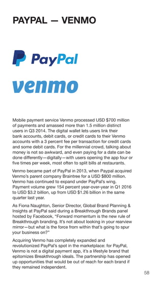 58
PAYPAL — VENMO
Mobile payment service Venmo processed USD $700 million
of payments and amassed more than 1.5 million distinct
users in Q3 2014. The digital wallet lets users link their
bank accounts, debit cards, or credit cards to their Venmo
accounts with a 3 percent fee per transaction for credit cards
and some debit cards. For the millennial crowd, talking about
money is not so awkward, and even paying for a date can be
done differently—digitally—with users opening the app four or
five times per week, most often to split bills at restaurants.
Venmo became part of PayPal in 2013, when Paypal acquired
Venmo’s parent company Braintree for a USD $800 million.
Venmo has continued to expand under PayPal’s wing.
Payment volume grew 154 percent year-over-year in Q1 2016
to USD $3.2 billion, up from USD $1.26 billion in the same
quarter last year.
As Fiona Naughton, Senior Director, Global Brand Planning &
Insights at PayPal said during a Breakthrough Brands panel
hosted by Facebook, “Forward momentum is the new rule of
Breakthrough branding. It’s not about looking in your rearview
mirror—but what is the force from within that’s going to spur
your business on?”
Acquiring Venmo has completely expanded and
revolutionized PayPal’s spot in the marketplace: for PayPal,
Venmo is not a digital payment app, it’s a lifestyle brand that
epitomizes Breakthrough ideals. The partnership has opened
up opportunities that would be out of reach for each brand if
they remained independent.
 