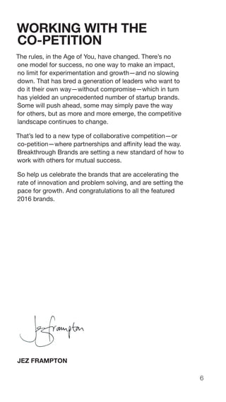 6
WORKING WITH THE
CO-PETITION
The rules, in the Age of You, have changed. There’s no
one model for success, no one way to make an impact,
no limit for experimentation and growth—and no slowing
down. That has bred a generation of leaders who want to
do it their own way—without compromise—which in turn
has yielded an unprecedented number of startup brands.
Some will push ahead, some may simply pave the way
for others, but as more and more emerge, the competitive
landscape continues to change.
That’s led to a new type of collaborative competition—or
co-petition—where partnerships and affinity lead the way.
Breakthrough Brands are setting a new standard of how to
work with others for mutual success.
So help us celebrate the brands that are accelerating the
rate of innovation and problem solving, and are setting the
pace for growth. And congratulations to all the featured
2016 brands.
JEZ FRAMPTON
 