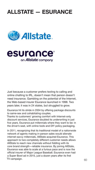 60
ALLSTATE — ESURANCE
Just because a customer prefers texting to calling and
online chatting to IRL, doesn’t mean that person doesn’t
need insurance. Gambling on the potential of the Internet,
the Web-based insurer Esurance launched in 1998. Two
years later, it was in 24 states, but struggled to grow.
Esurance hit its stride in 2004 by offering package discounts
to same-sex and cohabitating couples.
Thanks to customers’ growing comfort with Internet-only
discount services, Esurance doubled its underwriting in just
five years. Esurance put millennials where they want to be: in
the driver’s seat, with online tools and DIY policy packaging.
In 2011, recognizing that its traditional model of a nationwide
network of agents making in-person sales would alienate
internet-savvy millennials, AllState acquired Esurance. This
approach to two completely different customer needs allows
AllState to reach new channels without fiddling with its
core brand strength—reliable insurance. By joining AllState,
Esurance was able to scale at a furious pace and is now the
official insurer of Major League Baseball. Esurance even had
a Super Bowl ad in 2015, just a dozen years after its first
TV campaign.
 