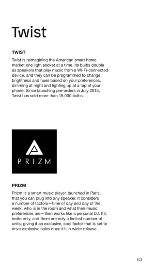 63
TWIST
Twist is reimagining the American smart home
market one light socket at a time. Its bulbs double
as speakers that play music from a Wi-Fi-connected
device, and they can be programmed to change
brightness and hues based on your preferences,
dimming at night and lighting up at a tap of your
phone. Since launching pre-orders in July 2015,
Twist has sold more than 15,000 bulbs.
PRIZM
Prizm is a smart music player, launched in Paris,
that you can plug into any speaker. It considers
a number of factors—time of day and day of the
week, who is in the room and what their music
preferences are—then works like a personal DJ. It’s
invite only, and there are only a limited number of
units, giving it an exclusive, cool factor that is set to
drive explosive sales once it’s in wider release.
 