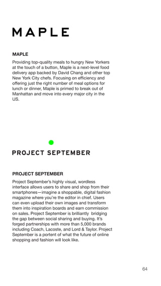 64
MAPLE
Providing top-quality meals to hungry New Yorkers
at the touch of a button, Maple is a next-level food
delivery app backed by David Chang and other top
New York City chefs. Focusing on efficiency and
offering just the right number of meal options for
lunch or dinner, Maple is primed to break out of
Manhattan and move into every major city in the
US.
PROJECT SEPTEMBER
Project September’s highly visual, wordless
interface allows users to share and shop from their
smartphones—imagine a shoppable, digital fashion
magazine where you’re the editor in chief. Users
can even upload their own images and transform
them into inspiration boards and earn commission
on sales. Project September is brilliantly bridging
the gap between social sharing and buying. It’s
forged partnerships with more than 5,000 brands
including Coach, Lacoste, and Lord & Taylor. Project
September is a portent of what the future of online
shopping and fashion will look like.
 