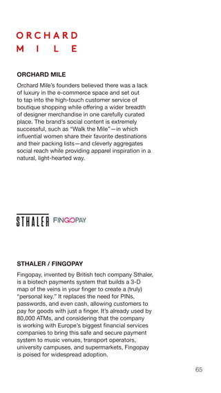 65
ORCHARD MILE
Orchard Mile’s founders believed there was a lack
of luxury in the e-commerce space and set out
to tap into the high-touch customer service of
boutique shopping while offering a wider breadth
of designer merchandise in one carefully curated
place. The brand’s social content is extremely
successful, such as “Walk the Mile”—in which
influential women share their favorite destinations
and their packing lists—and cleverly aggregates
social reach while providing apparel inspiration in a
natural, light-hearted way.
STHALER / FINGOPAY
Fingopay, invented by British tech company Sthaler,
is a biotech payments system that builds a 3-D
map of the veins in your finger to create a (truly)
“personal key.” It replaces the need for PINs,
passwords, and even cash, allowing customers to
pay for goods with just a finger. It’s already used by
80,000 ATMs, and considering that the company
is working with Europe’s biggest financial services
companies to bring this safe and secure payment
system to music venues, transport operators,
university campuses, and supermarkets, Fingopay
is poised for widespread adoption.
 