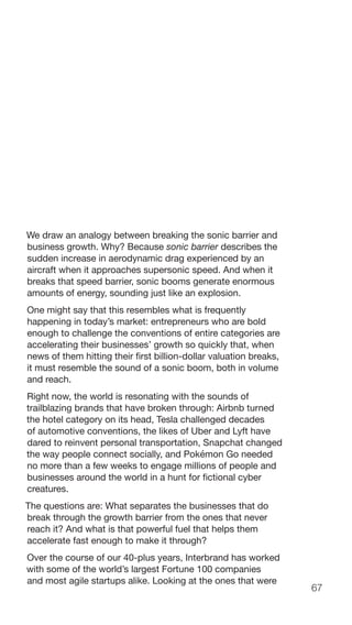 67
We draw an analogy between breaking the sonic barrier and
business growth. Why? Because sonic barrier describes the
sudden increase in aerodynamic drag experienced by an
aircraft when it approaches supersonic speed. And when it
breaks that speed barrier, sonic booms generate enormous
amounts of energy, sounding just like an explosion.
One might say that this resembles what is frequently
happening in today’s market: entrepreneurs who are bold
enough to challenge the conventions of entire categories are
accelerating their businesses’ growth so quickly that, when
news of them hitting their first billion-dollar valuation breaks,
it must resemble the sound of a sonic boom, both in volume
and reach.
Right now, the world is resonating with the sounds of
trailblazing brands that have broken through: Airbnb turned
the hotel category on its head, Tesla challenged decades
of automotive conventions, the likes of Uber and Lyft have
dared to reinvent personal transportation, Snapchat changed
the way people connect socially, and Pokémon Go needed
no more than a few weeks to engage millions of people and
businesses around the world in a hunt for fictional cyber
creatures.
The questions are: What separates the businesses that do
break through the growth barrier from the ones that never
reach it? And what is that powerful fuel that helps them
accelerate fast enough to make it through?
Over the course of our 40-plus years, Interbrand has worked
with some of the world’s largest Fortune 100 companies
and most agile startups alike. Looking at the ones that were
 