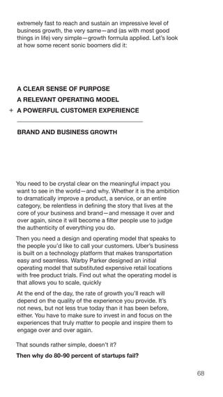 68
extremely fast to reach and sustain an impressive level of
business growth, the very same—and (as with most good
things in life) very simple—growth formula applied. Let’s look
at how some recent sonic boomers did it:
A CLEAR SENSE OF PURPOSE
A RELEVANT OPERATING MODEL
A POWERFUL CUSTOMER EXPERIENCE
BRAND AND BUSINESS GROWTH
You need to be crystal clear on the meaningful impact you
want to see in the world—and why. Whether it is the ambition
to dramatically improve a product, a service, or an entire
category, be relentless in defining the story that lives at the
core of your business and brand—and message it over and
over again, since it will become a filter people use to judge
the authenticity of everything you do.
Then you need a design and operating model that speaks to
the people you’d like to call your customers. Uber’s business
is built on a technology platform that makes transportation
easy and seamless. Warby Parker designed an initial
operating model that substituted expensive retail locations
with free product trials. Find out what the operating model is
that allows you to scale, quickly
At the end of the day, the rate of growth you’ll reach will
depend on the quality of the experience you provide. It’s
not news, but not less true today than it has been before,
either. You have to make sure to invest in and focus on the
experiences that truly matter to people and inspire them to
engage over and over again.
That sounds rather simple, doesn’t it?
Then why do 80-90 percent of startups fail?
+
 
