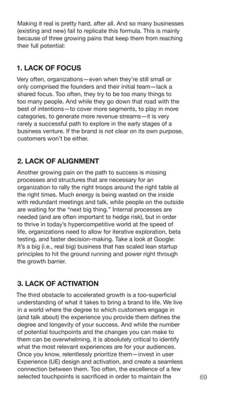 69
Making it real is pretty hard, after all. And so many businesses
(existing and new) fail to replicate this formula. This is mainly
because of three growing pains that keep them from reaching
their full potential:
1. LACK OF FOCUS
Very often, organizations—even when they’re still small or
only comprised the founders and their initial team—lack a
shared focus. Too often, they try to be too many things to
too many people. And while they go down that road with the
best of intentions—to cover more segments, to play in more
categories, to generate more revenue streams—it is very
rarely a successful path to explore in the early stages of a
business venture. If the brand is not clear on its own purpose,
customers won’t be either.
2. LACK OF ALIGNMENT
Another growing pain on the path to success is missing
processes and structures that are necessary for an
organization to rally the right troops around the right table at
the right times. Much energy is being wasted on the inside
with redundant meetings and talk, while people on the outside
are waiting for the “next big thing.” Internal processes are
needed (and are often important to hedge risk), but in order
to thrive in today’s hypercompetitive world at the speed of
life, organizations need to allow for iterative exploration, beta
testing, and faster decision-making. Take a look at Google:
It’s a big (i.e., real big) business that has scaled lean startup
principles to hit the ground running and power right through
the growth barrier.
3. LACK OF ACTIVATION
The third obstacle to accelerated growth is a too-superficial
understanding of what it takes to bring a brand to life. We live
in a world where the degree to which customers engage in
(and talk about) the experience you provide them defines the
degree and longevity of your success. And while the number
of potential touchpoints and the changes you can make to
them can be overwhelming, it is absolutely critical to identify
what the most relevant experiences are for your audiences.
Once you know, relentlessly prioritize them—invest in user
Experience (UE) design and activation, and create a seamless
connection between them. Too often, the excellence of a few
selected touchpoints is sacrificed in order to maintain the
 