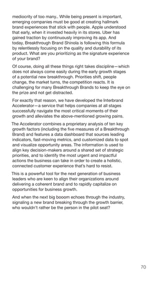 70
mediocrity of too many.. While being present is important,
emerging companies must be good at creating hallmark
brand experiences that stick with people. Apple understood
that early, when it invested heavily in its stores. Uber has
gained traction by continuously improving its app. And
today, Breakthrough Brand Shinola is following this formula
by relentlessly focusing on the quality and durability of its
product. What are you prioritizing as the signature experience
of your brand?
Of course, doing all these things right takes discipline—which
does not always come easily during the early growth stages
of a potential new breakthrough. Priorities shift, people
change, the market turns, the competition reacts. It is
challenging for many Breakthrough Brands to keep the eye on
the prize and not get distracted.
For exactly that reason, we have developed the Interbrand
Accelerator—a service that helps companies at all stages
successfully navigate the most critical moments of their
growth and alleviates the above-mentioned growing pains.
The Accelerator combines a proprietary analysis of ten key
growth factors (including the five measures of a Breakthrough
Brand) and features a data dashboard that sources leading
indicators, fast-moving metrics, and customized data to spot
and visualize opportunity areas. The information is used to
align key decision-makers around a shared set of strategic
priorities, and to identify the most urgent and impactful
actions the business can take in order to create a holistic,
connected customer experience that’s hard to resist.
This is a powerful tool for the next generation of business
leaders who are keen to align their organizations around
delivering a coherent brand and to rapidly capitalize on
opportunities for business growth.
And when the next big booom echoes through the industry,
signaling a new brand breaking through the growth barrier,
who wouldn’t rather be the person in the pilot seat?
 