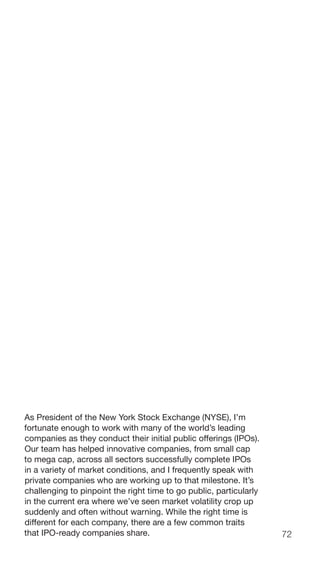 72
As President of the New York Stock Exchange (NYSE), I’m
fortunate enough to work with many of the world’s leading
companies as they conduct their initial public offerings (IPOs).
Our team has helped innovative companies, from small cap
to mega cap, across all sectors successfully complete IPOs
in a variety of market conditions, and I frequently speak with
private companies who are working up to that milestone. It’s
challenging to pinpoint the right time to go public, particularly
in the current era where we’ve seen market volatility crop up
suddenly and often without warning. While the right time is
different for each company, there are a few common traits
that IPO-ready companies share.
 