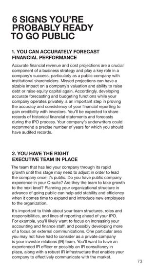73
6 SIGNS YOU’RE
PROBABLY READY
TO GO PUBLIC
1. YOU CAN ACCURATELY FORECAST
FINANCIAL PERFORMANCE
Accurate financial revenue and cost projections are a crucial
component of a business strategy and play a key role in a
company’s success, particularly as a public company with
institutional shareholders. Missed projections can have a
sizable impact on a company’s valuation and ability to raise
debt or raise equity capital again. Accordingly, developing
accurate forecasting and budgeting functions while your
company operates privately is an important step in proving
the accuracy and consistency of your financial reporting to
gain credibility with investors. You’ll be expected to share
records of historical financial statements and forecasts
during the IPO process. Your company’s underwriters could
recommend a precise number of years for which you should
have audited records.
2. YOU HAVE THE RIGHT
EXECUTIVE TEAM IN PLACE
The team that has led your company through its rapid
growth until this stage may need to adjust in order to lead
the company once it’s public. Do you have public company
experience in your C-suite? Are they the team to take growth
to the next level? Planning your organizational structure in
advance of going public can help add stability and efficiency
when it comes time to expand and introduce new employees
to the organization.
It’s important to think about your team structures, roles and
responsibilities, and lines of reporting ahead of your IPO.
For example, you’ll likely want to focus on increasing your
accounting and finance staff, and possibly developing more
of a focus on external communications. One particular area
you may not have had to consider as a private company
is your investor relations (IR) team. You’ll want to have an
experienced IR officer or possibly an IR consultancy in
place, along with a robust IR infrastructure that enables your
company to effectively communicate with the market.
 