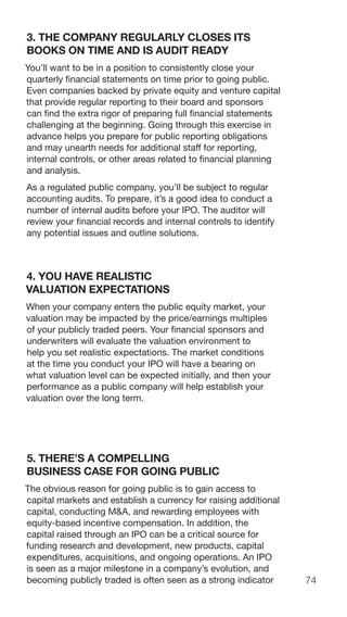 74
3. THE COMPANY REGULARLY CLOSES ITS
BOOKS ON TIME AND IS AUDIT READY
You’ll want to be in a position to consistently close your
quarterly financial statements on time prior to going public.
Even companies backed by private equity and venture capital
that provide regular reporting to their board and sponsors
can find the extra rigor of preparing full financial statements
challenging at the beginning. Going through this exercise in
advance helps you prepare for public reporting obligations
and may unearth needs for additional staff for reporting,
internal controls, or other areas related to financial planning
and analysis.
As a regulated public company, you’ll be subject to regular
accounting audits. To prepare, it’s a good idea to conduct a
number of internal audits before your IPO. The auditor will
review your financial records and internal controls to identify
any potential issues and outline solutions.
4. YOU HAVE REALISTIC
VALUATION EXPECTATIONS
When your company enters the public equity market, your
valuation may be impacted by the price/earnings multiples
of your publicly traded peers. Your financial sponsors and
underwriters will evaluate the valuation environment to
help you set realistic expectations. The market conditions
at the time you conduct your IPO will have a bearing on
what valuation level can be expected initially, and then your
performance as a public company will help establish your
valuation over the long term.
5. THERE’S A COMPELLING
BUSINESS CASE FOR GOING PUBLIC
The obvious reason for going public is to gain access to
capital markets and establish a currency for raising additional
capital, conducting M&A, and rewarding employees with
equity-based incentive compensation. In addition, the
capital raised through an IPO can be a critical source for
funding research and development, new products, capital
expenditures, acquisitions, and ongoing operations. An IPO
is seen as a major milestone in a company’s evolution, and
becoming publicly traded is often seen as a strong indicator
 