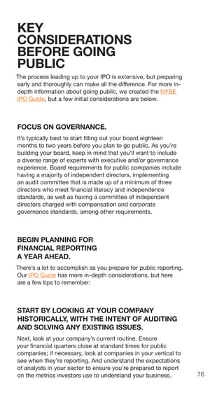 76
KEY
CONSIDERATIONS
BEFORE GOING
PUBLIC
The process leading up to your IPO is extensive, but preparing
early and thoroughly can make all the difference. For more in-
depth information about going public, we created the NYSE
IPO Guide, but a few initial considerations are below.
FOCUS ON GOVERNANCE.
It’s typically best to start filling out your board eighteen
months to two years before you plan to go public. As you’re
building your board, keep in mind that you’ll want to include
a diverse range of experts with executive and/or governance
experience. Board requirements for public companies include
having a majority of independent directors, implementing
an audit committee that is made up of a minimum of three
directors who meet financial literacy and independence
standards, as well as having a committee of independent
directors charged with compensation and corporate
governance standards, among other requirements.
BEGIN PLANNING FOR
FINANCIAL REPORTING
A YEAR AHEAD.
There’s a lot to accomplish as you prepare for public reporting.
Our IPO Guide has more in-depth considerations, but here
are a few tips to remember:
START BY LOOKING AT YOUR COMPANY
HISTORICALLY, WITH THE INTENT OF AUDITING
AND SOLVING ANY EXISTING ISSUES.
Next, look at your company’s current routine. Ensure
your financial quarters close at standard times for public
companies; if necessary, look at companies in your vertical to
see when they’re reporting. And understand the expectations
of analysts in your sector to ensure you’re prepared to report
on the metrics investors use to understand your business.
 