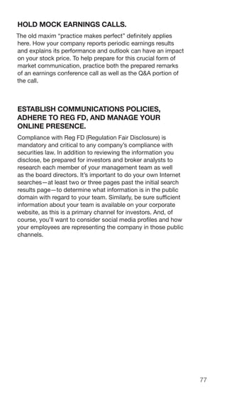 77
HOLD MOCK EARNINGS CALLS.
The old maxim “practice makes perfect” definitely applies
here. How your company reports periodic earnings results
and explains its performance and outlook can have an impact
on your stock price. To help prepare for this crucial form of
market communication, practice both the prepared remarks
of an earnings conference call as well as the Q&A portion of
the call.
ESTABLISH COMMUNICATIONS POLICIES,
ADHERE TO REG FD, AND MANAGE YOUR
ONLINE PRESENCE.
Compliance with Reg FD (Regulation Fair Disclosure) is
mandatory and critical to any company’s compliance with
securities law. In addition to reviewing the information you
disclose, be prepared for investors and broker analysts to
research each member of your management team as well
as the board directors. It’s important to do your own Internet
searches—at least two or three pages past the initial search
results page—to determine what information is in the public
domain with regard to your team. Similarly, be sure sufficient
information about your team is available on your corporate
website, as this is a primary channel for investors. And, of
course, you’ll want to consider social media profiles and how
your employees are representing the company in those public
channels.
 