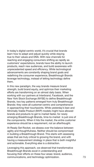 79
In today’s digital-centric world, it’s crucial that brands
learn how to adapt and adjust quickly while staying
true to their values and DNA. With new channels for
reaching and engaging consumers shifting as rapidly as
customers’ expectations, brands have the ability to launch
products, reach new audiences, and build awareness with
unprecedented speed and efficiency. While technological
advancements are constantly shaping brand goals and
redefining the consumer experience, Breakthrough Brands
leverage technology, instead of letting technology define
them.
In this new paradigm, the way brands measure brand
strength, build brand equity, and optimize their marketing
efforts are transforming on an almost daily basis. When
working with our partners at Interbrand, Facebook, and the
New York Stock Exchange (NYSE) to define Breakthrough
Brands, two key patterns emerged from truly Breakthrough
Brands: they were all customer-centric and comprehensive
in approaching their touchpoints. While yesterday’s lean and
Minimally Viable Product (MVP) models might have allowed
brands and products to get to market faster, for newly
emerging Breakthrough Brands, time-to-market is just one of
the components. When it hits the market, the entire customer
experience should be a requirement, not an afterthought.
At Ready Set Rocket, we obsess over the balance between
agility and thoughtfulness. Neither should be compromised
in building a Breakthrough Brand. This starts with assessing
areas that are truly critical to growing the brand, and with
having a measurement strategy in place that is both insightful
and actionable. Everything else is a distraction.
Leveraging this approach, we observed that transformative
Breakthrough Brands excel in understanding and
focusing their efforts on these four areas: brand, audience,
communications, and technology optimization.
 