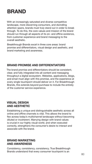 80
BRAND
With an increasingly saturated and diverse competitive
landscape, more discerning consumers, and dwindling
attention spans, brands must truly stand out in order to break
through. To do this, the core values and mission of the brand
should run through all aspects of its on- and offline existence,
from customer experience and brand messaging to the
overall aesthetic.
Breakthrough Brands excel in three core areas: brand
promise and differentiators, visual design and aesthetic, and
brand marketing and awareness.
BRAND PROMISE AND DIFFERENTIATORS
The brand promise and differentiators should be consistent,
clear, and fully integrated into all content and messaging
throughout a digital ecosystem. Websites, applications, blogs,
and email must align with this promise, and the experience at
every single touchpoint should deliver on it. For Breakthrough
Brands, this extends beyond purchase to include the entirety
of the customer service experience.
VISUAL DESIGN
AND AESTHETIC
Establishing a unique and distinguishable aesthetic across all
online and offline channels is vital. This allows the brand to
flex across today’s multichannel landscape without becoming
diluted or incoherent. Marrying design with brand values
is crucial in our highly visual world, and when executed
correctly, strengthens the consumer’s desire to interact and
associate with the brand.
BRAND MARKETING
AND AWARENESS
Consistency, consistency, consistency. True Breakthrough
Brands understand that every consumer touchpoint is an
 