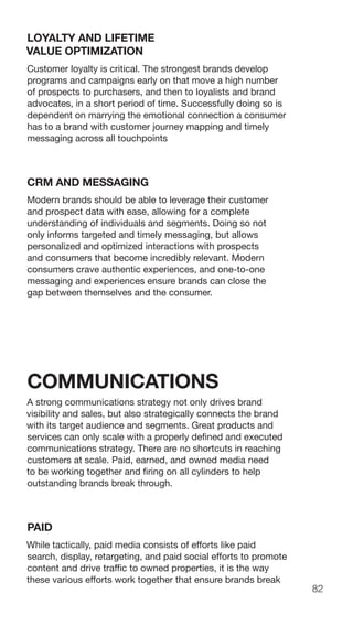 82
LOYALTY AND LIFETIME
VALUE OPTIMIZATION
Customer loyalty is critical. The strongest brands develop
programs and campaigns early on that move a high number
of prospects to purchasers, and then to loyalists and brand
advocates, in a short period of time. Successfully doing so is
dependent on marrying the emotional connection a consumer
has to a brand with customer journey mapping and timely
messaging across all touchpoints
CRM AND MESSAGING
Modern brands should be able to leverage their customer
and prospect data with ease, allowing for a complete
understanding of individuals and segments. Doing so not
only informs targeted and timely messaging, but allows
personalized and optimized interactions with prospects
and consumers that become incredibly relevant. Modern
consumers crave authentic experiences, and one-to-one
messaging and experiences ensure brands can close the
gap between themselves and the consumer.
COMMUNICATIONS
A strong communications strategy not only drives brand
visibility and sales, but also strategically connects the brand
with its target audience and segments. Great products and
services can only scale with a properly defined and executed
communications strategy. There are no shortcuts in reaching
customers at scale. Paid, earned, and owned media need
to be working together and firing on all cylinders to help
outstanding brands break through.
PAID
While tactically, paid media consists of efforts like paid
search, display, retargeting, and paid social efforts to promote
content and drive traffic to owned properties, it is the way
these various efforts work together that ensure brands break
 