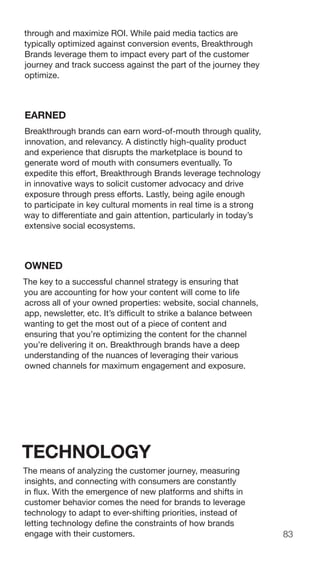 83
through and maximize ROI. While paid media tactics are
typically optimized against conversion events, Breakthrough
Brands leverage them to impact every part of the customer
journey and track success against the part of the journey they
optimize.
EARNED
Breakthrough brands can earn word-of-mouth through quality,
innovation, and relevancy. A distinctly high-quality product
and experience that disrupts the marketplace is bound to
generate word of mouth with consumers eventually. To
expedite this effort, Breakthrough Brands leverage technology
in innovative ways to solicit customer advocacy and drive
exposure through press efforts. Lastly, being agile enough
to participate in key cultural moments in real time is a strong
way to differentiate and gain attention, particularly in today’s
extensive social ecosystems.
OWNED
The key to a successful channel strategy is ensuring that
you are accounting for how your content will come to life
across all of your owned properties: website, social channels,
app, newsletter, etc. It’s difficult to strike a balance between
wanting to get the most out of a piece of content and
ensuring that you’re optimizing the content for the channel
you’re delivering it on. Breakthrough brands have a deep
understanding of the nuances of leveraging their various
owned channels for maximum engagement and exposure.
TECHNOLOGY
The means of analyzing the customer journey, measuring
insights, and connecting with consumers are constantly
in flux. With the emergence of new platforms and shifts in
customer behavior comes the need for brands to leverage
technology to adapt to ever-shifting priorities, instead of
letting technology define the constraints of how brands
engage with their customers.
 