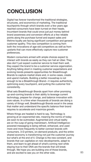 85
CONCLUSION
Digital has forever transformed the traditional strategies,
structures, and economics of marketing. The traditional
touchpoints through which brands even a few years ago
reached consumers have been turned on their heads.
Incumbent brands that could once just put money behind
brand awareness and conversion efforts at a few reliable
points along the purchase funnel and expect sales and
lifetime loyalty are facing significant competition and general
customer apathy. This new competition is coming from
both the innovations of age-old competitors as well as from
upstarts that can more effectively capture new customer
preferences.
Modern consumers armed with ample choices expect to
interact with brands as easily as they can hail an Uber. They
also don’t just expect customer service to treat them well,
they expect the brand to be a customer service organization.
Anything falling short in meeting customer expectations and
evolving trends presents opportunities for Breakthrough
Brands to capture market share and, in some cases, create
and upend markets. Building a better mousetrap is not
enough to be a Breakthrough Brand—it requires authenticity,
optimizing every touchpoint, and putting the customer first
consistently.
What sets Breakthrough Brands apart from other promising
up-and-coming brands is their ability to leverage current
technology, prepare for change, and balance innovation with
core values. In a time when thousands of brands are doing a
variety of things well, Breakthrough Brands excel in the areas
that matter and understand the specific balance their brand
requires to accelerate and maximize growth.
Where things are headed is hard to say. Technology is
growing at an exponential rate, meaning the norms of today
are soon to be outmoded. Augmented and virtual reality
are on the cusp of going mainstream. Artificial Intelligence-
powered messaging is being refined, enhanced, and used
more and more frequently to better connect brands with
consumers. 3-D printers, on-demand products, and the entire
shared economy is transforming not just the customer journey
but what’s at the end of it. Change is the new constant, and
brands that can capitalize on new developments, adapt to
them, and learn to get ahead of what’s coming next while
staying true to their DNA are the brands that will break
through. We hope you are building one of those brands,
and are excited to see you on the other side.
 