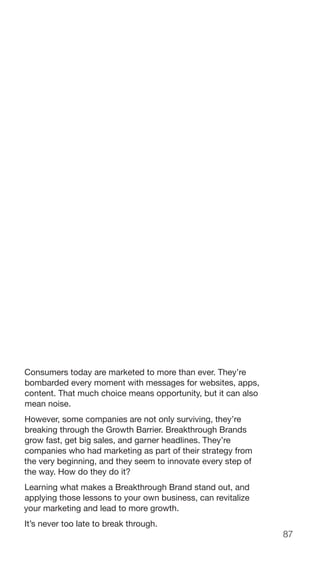 87
Consumers today are marketed to more than ever. They’re
bombarded every moment with messages for websites, apps,
content. That much choice means opportunity, but it can also
mean noise.
However, some companies are not only surviving, they’re
breaking through the Growth Barrier. Breakthrough Brands
grow fast, get big sales, and garner headlines. They’re
companies who had marketing as part of their strategy from
the very beginning, and they seem to innovate every step of
the way. How do they do it?
Learning what makes a Breakthrough Brand stand out, and
applying those lessons to your own business, can revitalize
your marketing and lead to more growth.
It’s never too late to break through.
 