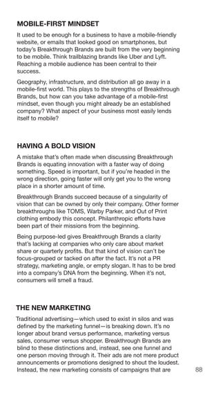 88
MOBILE-FIRST MINDSET
It used to be enough for a business to have a mobile-friendly
website, or emails that looked good on smartphones, but
today’s Breakthrough Brands are built from the very beginning
to be mobile. Think trailblazing brands like Uber and Lyft.
Reaching a mobile audience has been central to their
success.
Geography, infrastructure, and distribution all go away in a
mobile-first world. This plays to the strengths of Breakthrough
Brands, but how can you take advantage of a mobile-first
mindset, even though you might already be an established
company? What aspect of your business most easily lends
itself to mobile?
HAVING A BOLD VISION
A mistake that’s often made when discussing Breakthrough
Brands is equating innovation with a faster way of doing
something. Speed is important, but if you’re headed in the
wrong direction, going faster will only get you to the wrong
place in a shorter amount of time.
Breakthrough Brands succeed because of a singularity of
vision that can be owned by only their company. Other former
breakthroughs like TOMS, Warby Parker, and Out of Print
clothing embody this concept. Philanthropic efforts have
been part of their missions from the beginning.
Being purpose-led gives Breakthrough Brands a clarity
that’s lacking at companies who only care about market
share or quarterly profits. But that kind of vision can’t be
focus-grouped or tacked on after the fact. It’s not a PR
strategy, marketing angle, or empty slogan. It has to be bred
into a company’s DNA from the beginning. When it’s not,
consumers will smell a fraud.
THE NEW MARKETING
Traditional advertising—which used to exist in silos and was
defined by the marketing funnel—is breaking down. It’s no
longer about brand versus performance, marketing versus
sales, consumer versus shopper. Breakthrough Brands are
blind to these distinctions and, instead, see one funnel and
one person moving through it. Their ads are not mere product
announcements or promotions designed to shout the loudest.
Instead, the new marketing consists of campaigns that are
 