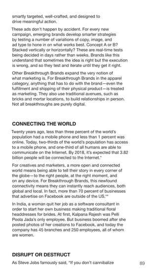 89
smartly targeted, well-crafted, and designed to
drive meaningful action.
These ads don’t happen by accident. For every new
campaign, emerging brands develop smarter strategies
by testing a number of variations of copy, image, and
ad type to hone in on what works best. Concept A or B?
Stacked vertically or horizontally? These are real-time tests
being decided in days rather than weeks. Brands like this
understand that sometimes the idea is right but the execution
is wrong, and so they test and iterate until they get it right.
Other Breakthrough Brands expand the very notion of
what marketing is. For Breakthrough Brands in the apparel
category, anything that has to do with the brand—even the
fulfillment and shipping of their physical product—is treated
as marketing. They also use traditional avenues, such as
bricks and mortar locations, to build relationships in person.
Not all breakthroughs are purely digital.
CONNECTING THE WORLD
Twenty years ago, less than three percent of the world’s
population had a mobile phone and less than 1 percent was
online. Today, two-thirds of the world’s population has access
to a mobile phone, and one-third of all humans are able to
communicate on the Internet. By 2018, it’s expected that 3.82
billion people will be connected to the Internet.*
For creatives and marketers, a more open and connected
world means being able to tell their story in every corner of
the globe—to the right people, at the right moment, and
on any device. For Breakthrough Brands, this newfound
connectivity means they can instantly reach audiences, both
global and local. In fact, more than 70 percent of businesses
that advertise on Facebook are outside of the US.**
In India, a woman quit her job as a software consultant in
order to start her own business making traditional floral
headdresses for brides. At first, Kalpana Rajesh was Pelli
Poola Jada’s only employee. But business boomed after she
posted photos of her creations to Facebook, and today the
company has 45 branches and 250 employees, all of whom
are women.
DISRUPT OR DESTRUCT
As Steve Jobs famously said, “If you don’t cannibalize
 