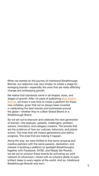 9
When we started on the journey of Interbrand Breakthrough
Brands, our objective was very simple: to create a stage for
emerging brands—especially the ones that are really effecting
change and embodying growth.
We realize that standouts come in all shapes, sizes, and
stages of growth. After 16 years of publishing Best Global
Brands, we knew it was time to create a platform for these
new notables, given that we’ve always been invested
in celebrating the best brands and businesses around
the globe—whether they’re a Best Global Brand or a
Breakthrough Brand.
So we set out to discover and celebrate the next generation
of brands—the startups, upstarts, challengers, problem-
solvers, innovators, and category creators. The brands that
are the evidence of how our cultures, behaviors, and planet
evolve. The ones that will impact generations and define
progress. The ones that are making it happen.
Along the way, we were thrilled to find some amazing and
creative partners with the same passion, dedication, and
interest in building a platform to spotlight Breakthroughs.
Together with Facebook, NYSE, and Ready Set Rocket,
we set out to uncover these brands by activating our joint
network of influencers—those with an inherent ability to spot
brilliant ideas in every region of the world. And so, Interbrand
Breakthrough Brands was born.
 